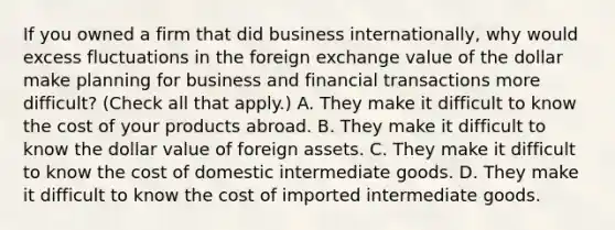 If you owned a firm that did business​ internationally, why would excess fluctuations in the foreign exchange value of the dollar make planning for business and financial transactions more​ difficult? ​(Check all that apply.​) A. They make it difficult to know the cost of your products abroad. B. They make it difficult to know the dollar value of foreign assets. C. They make it difficult to know the cost of domestic intermediate goods. D. They make it difficult to know the cost of imported intermediate goods.