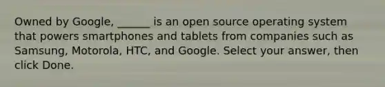 Owned by Google, ______ is an open source operating system that powers smartphones and tablets from companies such as Samsung, Motorola, HTC, and Google. Select your answer, then click Done.