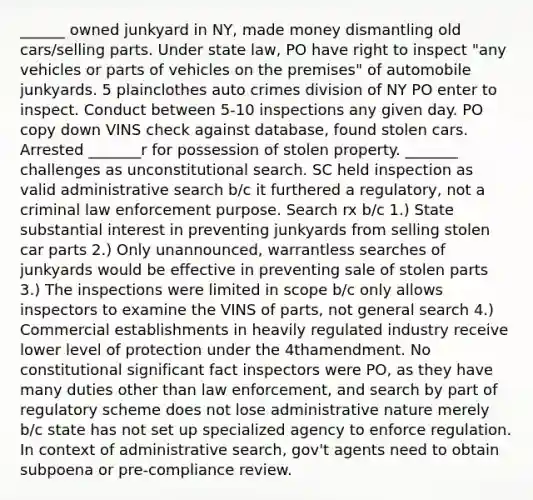 ______ owned junkyard in NY, made money dismantling old cars/selling parts. Under state law, PO have right to inspect "any vehicles or parts of vehicles on the premises" of automobile junkyards. 5 plainclothes auto crimes division of NY PO enter to inspect. Conduct between 5-10 inspections any given day. PO copy down VINS check against database, found stolen cars. Arrested _______r for possession of stolen property. _______ challenges as unconstitutional search. SC held inspection as valid administrative search b/c it furthered a regulatory, not a criminal law enforcement purpose. Search rx b/c 1.) State substantial interest in preventing junkyards from selling stolen car parts 2.) Only unannounced, warrantless searches of junkyards would be effective in preventing sale of stolen parts 3.) The inspections were limited in scope b/c only allows inspectors to examine the VINS of parts, not general search 4.) Commercial establishments in heavily regulated industry receive lower level of protection under the 4thamendment. No constitutional significant fact inspectors were PO, as they have many duties other than law enforcement, and search by part of regulatory scheme does not lose administrative nature merely b/c state has not set up specialized agency to enforce regulation. In context of administrative search, gov't agents need to obtain subpoena or pre-compliance review.