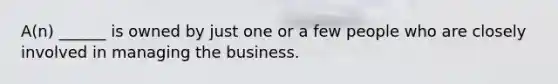 A(n) ______ is owned by just one or a few people who are closely involved in managing the business.