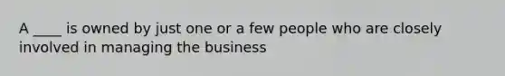 A ____ is owned by just one or a few people who are closely involved in managing the business