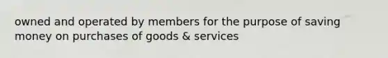 owned and operated by members for the purpose of saving money on purchases of goods & services