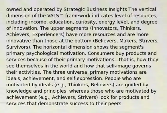 owned and operated by Strategic Business Insights The vertical dimension of the VALS™ framework indicates level of resources, including income, education, curiosity, energy level, and degree of innovation. The upper segments (Innovators, Thinkers, Achievers, Experiencers) have more resources and are more innovative than those at the bottom (Believers, Makers, Strivers, Survivors). The horizontal dimension shows the segment's primary psychological motivation. Consumers buy products and services because of their primary motivations—that is, how they see themselves in the world and how that self-image governs their activities. The three universal primary motivations are ideals, achievement, and self-expression. People who are motivated by ideals (e.g., Thinkers, Believers) are guided by knowledge and principles, whereas those who are motivated by achievement (e.g., Achievers, Strivers) look for products and services that demonstrate success to their peers.