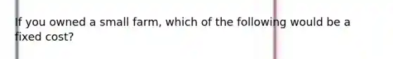 If you owned a small farm, which of the following would be a fixed cost?
