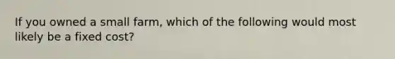 If you owned a small farm, which of the following would most likely be a fixed cost?