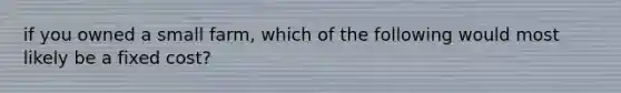 if you owned a small farm, which of the following would most likely be a fixed cost?