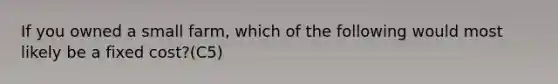 If you owned a small farm, which of the following would most likely be a fixed cost?(C5)