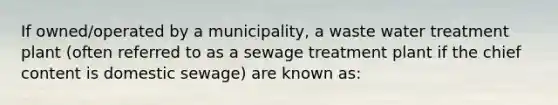 If owned/operated by a municipality, a waste water treatment plant (often referred to as a sewage treatment plant if the chief content is domestic sewage) are known as: