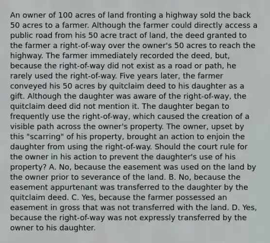 An owner of 100 acres of land fronting a highway sold the back 50 acres to a farmer. Although the farmer could directly access a public road from his 50 acre tract of land, the deed granted to the farmer a right-of-way over the owner's 50 acres to reach the highway. The farmer immediately recorded the deed, but, because the right-of-way did not exist as a road or path, he rarely used the right-of-way. Five years later, the farmer conveyed his 50 acres by quitclaim deed to his daughter as a gift. Although the daughter was aware of the right-of-way, the quitclaim deed did not mention it. The daughter began to frequently use the right-of-way, which caused the creation of a visible path across the owner's property. The owner, upset by this "scarring" of his property, brought an action to enjoin the daughter from using the right-of-way. Should the court rule for the owner in his action to prevent the daughter's use of his property? A. No, because the easement was used on the land by the owner prior to severance of the land. B. No, because the easement appurtenant was transferred to the daughter by the quitclaim deed. C. Yes, because the farmer possessed an easement in gross that was not transferred with the land. D. Yes, because the right-of-way was not expressly transferred by the owner to his daughter.