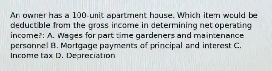 An owner has a 100-unit apartment house. Which item would be deductible from the gross income in determining net operating income?: A. Wages for part time gardeners and maintenance personnel B. Mortgage payments of principal and interest C. Income tax D. Depreciation