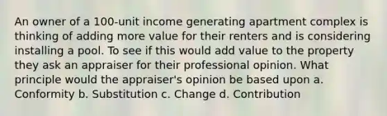 An owner of a 100-unit income generating apartment complex is thinking of adding more value for their renters and is considering installing a pool. To see if this would add value to the property they ask an appraiser for their professional opinion. What principle would the appraiser's opinion be based upon a. Conformity b. Substitution c. Change d. Contribution