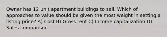 Owner has 12 unit apartment buildings to sell. Which of approaches to value should be given the most weight in setting a listing price? A) Cost B) Gross rent C) Income capitalization D) Sales comparison