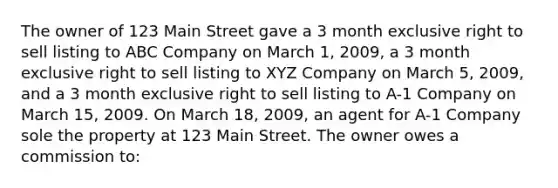 The owner of 123 Main Street gave a 3 month exclusive right to sell listing to ABC Company on March 1, 2009, a 3 month exclusive right to sell listing to XYZ Company on March 5, 2009, and a 3 month exclusive right to sell listing to A-1 Company on March 15, 2009. On March 18, 2009, an agent for A-1 Company sole the property at 123 Main Street. The owner owes a commission to: