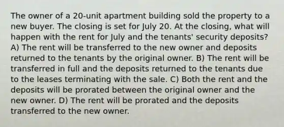 The owner of a 20-unit apartment building sold the property to a new buyer. The closing is set for July 20. At the closing, what will happen with the rent for July and the tenants' security deposits? A) The rent will be transferred to the new owner and deposits returned to the tenants by the original owner. B) The rent will be transferred in full and the deposits returned to the tenants due to the leases terminating with the sale. C) Both the rent and the deposits will be prorated between the original owner and the new owner. D) The rent will be prorated and the deposits transferred to the new owner.