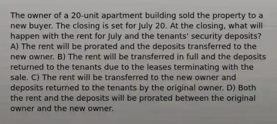 The owner of a 20-unit apartment building sold the property to a new buyer. The closing is set for July 20. At the closing, what will happen with the rent for July and the tenants' security deposits? A) The rent will be prorated and the deposits transferred to the new owner. B) The rent will be transferred in full and the deposits returned to the tenants due to the leases terminating with the sale. C) The rent will be transferred to the new owner and deposits returned to the tenants by the original owner. D) Both the rent and the deposits will be prorated between the original owner and the new owner.