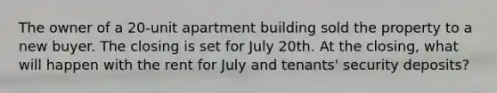 The owner of a 20-unit apartment building sold the property to a new buyer. The closing is set for July 20th. At the closing, what will happen with the rent for July and tenants' security deposits?