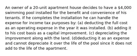 An owner of a 20-unit apartment house decides to have a 4,000 swimming pool installed for the benefit and convenience of his tenants. If he completes the installation he can handle the expense for income tax purposes by: (a) deducting the full cost as an operating expense in the year it was installed. (b) adding it to his cost basis as a capital improvement. (c) depreciating the improvement along with the land. (d)deducting it as an expense and cannot depreciate it over the life of the pool since it does not add to the life of the apartment.