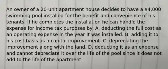 An owner of a 20-unit apartment house decides to have a 4,000 swimming pool installed for the benefit and convenience of his tenants. If he completes the installation he can handle the expense for income tax purposes by: A. deducting the full cost as an operating expense in the year it was installed. B. adding it to his cost basis as a capital improvement. C. depreciating the improvement along with the land. D. deducting it as an expense and cannot depreciate it over the life of the pool since it does not add to the life of the apartment.