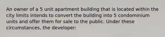 An owner of a 5 unit apartment building that is located within the city limits intends to convert the building into 5 condominium units and offer them for sale to the public. Under these circumstances, the developer: