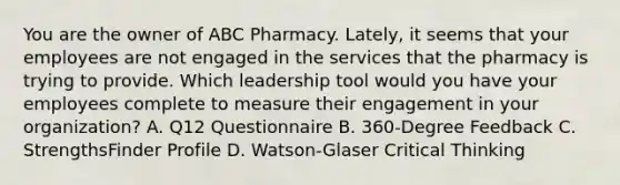 You are the owner of ABC Pharmacy. Lately, it seems that your employees are not engaged in the services that the pharmacy is trying to provide. Which leadership tool would you have your employees complete to measure their engagement in your organization? A. Q12 Questionnaire B. 360-Degree Feedback C. StrengthsFinder Profile D. Watson-Glaser Critical Thinking