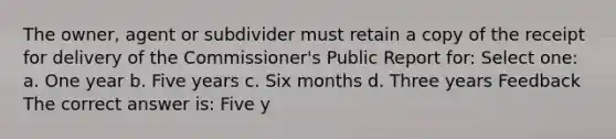 The owner, agent or subdivider must retain a copy of the receipt for delivery of the Commissioner's Public Report for: Select one: a. One year b. Five years c. Six months d. Three years Feedback The correct answer is: Five y