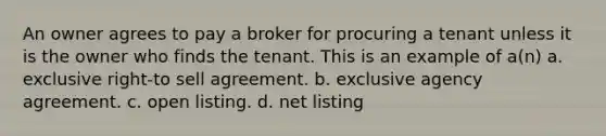 An owner agrees to pay a broker for procuring a tenant unless it is the owner who finds the tenant. This is an example of a(n) a. exclusive right-to sell agreement. b. exclusive agency agreement. c. open listing. d. net listing