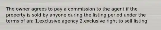 The owner agrees to pay a commission to the agent if the property is sold by anyone during the listing period under the terms of an: 1.exclusive agency 2.exclusive right to sell listing