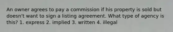 An owner agrees to pay a commission if his property is sold but doesn't want to sign a listing agreement. What type of agency is this? 1. express 2. implied 3. written 4. illegal