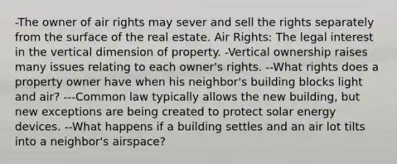 -The owner of air rights may sever and sell the rights separately from the surface of the real estate. Air Rights: The legal interest in the vertical dimension of property. -Vertical ownership raises many issues relating to each owner's rights. --What rights does a property owner have when his neighbor's building blocks light and air? ---Common law typically allows the new building, but new exceptions are being created to protect solar energy devices. --What happens if a building settles and an air lot tilts into a neighbor's airspace?