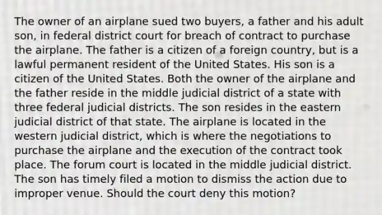 The owner of an airplane sued two buyers, a father and his adult son, in federal district court for breach of contract to purchase the airplane. The father is a citizen of a foreign country, but is a lawful permanent resident of the United States. His son is a citizen of the United States. Both the owner of the airplane and the father reside in the middle judicial district of a state with three federal judicial districts. The son resides in the eastern judicial district of that state. The airplane is located in the western judicial district, which is where the negotiations to purchase the airplane and the execution of the contract took place. The forum court is located in the middle judicial district. The son has timely filed a motion to dismiss the action due to improper venue. Should the court deny this motion?