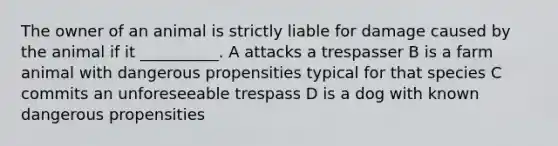 The owner of an animal is strictly liable for damage caused by the animal if it __________. A attacks a trespasser B is a farm animal with dangerous propensities typical for that species C commits an unforeseeable trespass D is a dog with known dangerous propensities