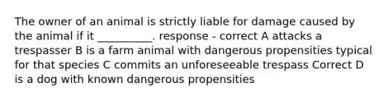 The owner of an animal is strictly liable for damage caused by the animal if it __________. response - correct A attacks a trespasser B is a farm animal with dangerous propensities typical for that species C commits an unforeseeable trespass Correct D is a dog with known dangerous propensities