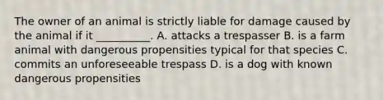 The owner of an animal is strictly liable for damage caused by the animal if it __________. A. attacks a trespasser B. is a farm animal with dangerous propensities typical for that species C. commits an unforeseeable trespass D. is a dog with known dangerous propensities