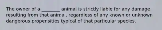 The owner of a ________ animal is strictly liable for any damage resulting from that animal, regardless of any known or unknown dangerous propensities typical of that particular species.