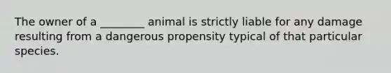 The owner of a ________ animal is strictly liable for any damage resulting from a dangerous propensity typical of that particular species.