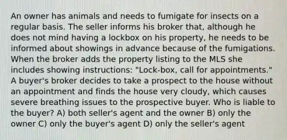 An owner has animals and needs to fumigate for insects on a regular basis. The seller informs his broker that, although he does not mind having a lockbox on his property, he needs to be informed about showings in advance because of the fumigations. When the broker adds the property listing to the MLS she includes showing instructions: "Lock-box, call for appointments." A buyer's broker decides to take a prospect to the house without an appointment and finds the house very cloudy, which causes severe breathing issues to the prospective buyer. Who is liable to the buyer? A) both seller's agent and the owner B) only the owner C) only the buyer's agent D) only the seller's agent