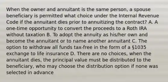 When the owner and annuitant is the same person, a spouse beneficiary is permitted what choice under the Internal Revenue Code if the annuitant dies prior to annuitizing the contract? A. A one-time opportunity to convert the proceeds to a Roth IRA without taxation B. To adopt the annuity as his/her own and become the annuitant or to name another annuitant C. The option to withdraw all funds tax-free in the form of a §1035 exchange to life insurance D. There are no choices, when the annuitant dies, the principal value must be distributed to the beneficiary, who may choose the distribution option if none was selected in advance