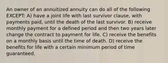 An owner of an annuitized annuity can do all of the following EXCEPT: A) have a joint life with last survivor clause, with payments paid, until the death of the last survivor. B) receive monthly payment for a defined period and then two years later change the contract to payment for life. C) receive the benefits on a monthly basis until the time of death. D) receive the benefits for life with a certain minimum period of time guaranteed.