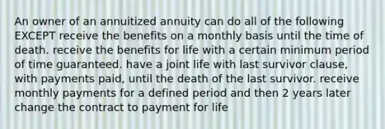 An owner of an annuitized annuity can do all of the following EXCEPT receive the benefits on a monthly basis until the time of death. receive the benefits for life with a certain minimum period of time guaranteed. have a joint life with last survivor clause, with payments paid, until the death of the last survivor. receive monthly payments for a defined period and then 2 years later change the contract to payment for life