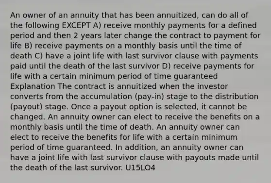 An owner of an annuity that has been annuitized, can do all of the following EXCEPT A) receive monthly payments for a defined period and then 2 years later change the contract to payment for life B) receive payments on a monthly basis until the time of death C) have a joint life with last survivor clause with payments paid until the death of the last survivor D) receive payments for life with a certain minimum period of time guaranteed Explanation The contract is annuitized when the investor converts from the accumulation (pay-in) stage to the distribution (payout) stage. Once a payout option is selected, it cannot be changed. An annuity owner can elect to receive the benefits on a monthly basis until the time of death. An annuity owner can elect to receive the benefits for life with a certain minimum period of time guaranteed. In addition, an annuity owner can have a joint life with last survivor clause with payouts made until the death of the last survivor. U15LO4