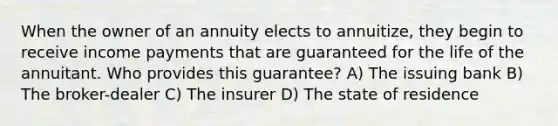 When the owner of an annuity elects to annuitize, they begin to receive income payments that are guaranteed for the life of the annuitant. Who provides this guarantee? A) The issuing bank B) The broker-dealer C) The insurer D) The state of residence