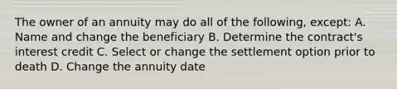 The owner of an annuity may do all of the following, except: A. Name and change the beneficiary B. Determine the contract's interest credit C. Select or change the settlement option prior to death D. Change the annuity date