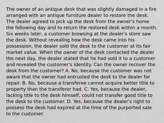 The owner of an antique desk that was slightly damaged in a fire arranged with an antique furniture dealer to restore the desk. The dealer agreed to pick up the desk from the owner's home the following day and to return the restored desk within a month. Six weeks later, a customer browsing at the dealer's store saw the desk. Without revealing how the desk came into his possession, the dealer sold the desk to the customer at its fair market value. When the owner of the desk contacted the dealer the next day, the dealer stated that he had sold it to a customer and revealed the customer's identity. Can the owner recover the desk from the customer? A. No, because the customer was not aware that the owner had entrusted the desk to the dealer for repair. B. No, because a transferee cannot acquire better title to property than the transferor had. C. Yes, because the dealer, lacking title to the desk himself, could not transfer good title to the desk to the customer. D. Yes, because the dealer's right to possess the desk had expired at the time of the purported sale to the customer.