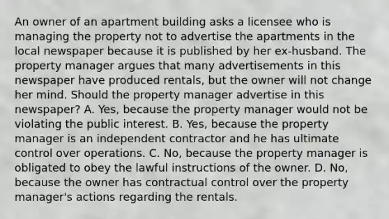 An owner of an apartment building asks a licensee who is managing the property not to advertise the apartments in the local newspaper because it is published by her ex-husband. The property manager argues that many advertisements in this newspaper have produced rentals, but the owner will not change her mind. Should the property manager advertise in this newspaper? A. Yes, because the property manager would not be violating the public interest. B. Yes, because the property manager is an independent contractor and he has ultimate control over operations. C. No, because the property manager is obligated to obey the lawful instructions of the owner. D. No, because the owner has contractual control over the property manager's actions regarding the rentals.