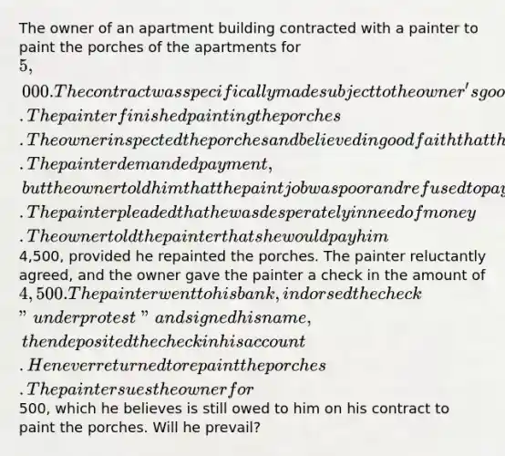 The owner of an apartment building contracted with a painter to paint the porches of the apartments for 5,000. The contract was specifically made subject to the owner's good faith approval of the work. The painter finished painting the porches. The owner inspected the porches and believed in good faith that the painter had done a bad job. The painter demanded payment, but the owner told him that the paint job was poor and refused to pay. The painter pleaded that he was desperately in need of money. The owner told the painter that she would pay him4,500, provided he repainted the porches. The painter reluctantly agreed, and the owner gave the painter a check in the amount of 4,500. The painter went to his bank, indorsed the check "under protest" and signed his name, then deposited the check in his account. He never returned to repaint the porches. The painter sues the owner for500, which he believes is still owed to him on his contract to paint the porches. Will he prevail?