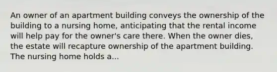 An owner of an apartment building conveys the ownership of the building to a nursing home, anticipating that the rental income will help pay for the owner's care there. When the owner dies, the estate will recapture ownership of the apartment building. The nursing home holds a...