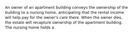 An owner of an apartment building conveys the ownership of the building to a nursing home, anticipating that the rental income will help pay for the owner's care there. When the owner dies, the estate will recapture ownership of the apartment building. The nursing home holds a