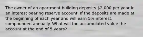 The owner of an apartment building deposits 2,000 per year in an interest bearing reserve account. If the deposits are made at the beginning of each year and will earn 5% interest, compounded annually. What will the accumulated value the account at the end of 5 years?