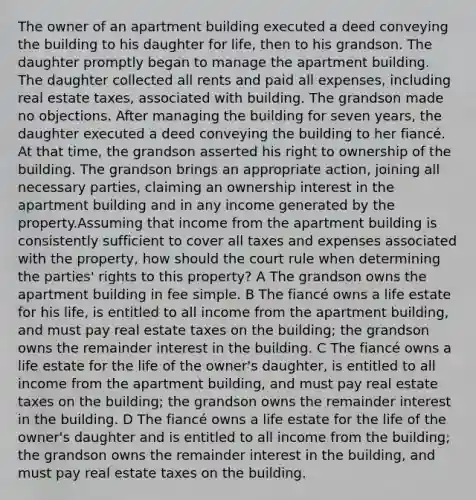 The owner of an apartment building executed a deed conveying the building to his daughter for life, then to his grandson. The daughter promptly began to manage the apartment building. The daughter collected all rents and paid all expenses, including real estate taxes, associated with building. The grandson made no objections. After managing the building for seven years, the daughter executed a deed conveying the building to her fiancé. At that time, the grandson asserted his right to ownership of the building. The grandson brings an appropriate action, joining all necessary parties, claiming an ownership interest in the apartment building and in any income generated by the property.Assuming that income from the apartment building is consistently sufficient to cover all taxes and expenses associated with the property, how should the court rule when determining the parties' rights to this property? A The grandson owns the apartment building in fee simple. B The fiancé owns a life estate for his life, is entitled to all income from the apartment building, and must pay real estate taxes on the building; the grandson owns the remainder interest in the building. C The fiancé owns a life estate for the life of the owner's daughter, is entitled to all income from the apartment building, and must pay real estate taxes on the building; the grandson owns the remainder interest in the building. D The fiancé owns a life estate for the life of the owner's daughter and is entitled to all income from the building; the grandson owns the remainder interest in the building, and must pay real estate taxes on the building.