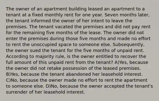 The owner of an apartment building leased an apartment to a tenant at a fixed monthly rent for one year. Seven months later, the tenant informed the owner of her intent to leave the premises. The tenant vacated the premises and did not pay rent for the remaining five months of the lease. The owner did not enter the premises during those five months and made no effort to rent the unoccupied space to someone else. Subsequently, the owner sued the tenant for the five months of unpaid rent. According to majority rule, is the owner entitled to recover the full amount of this unpaid rent from the tenant? A)Yes, because the owner did not retake possession of the leased premises. B)Yes, because the tenant abandoned her leasehold interest. C)No, because the owner made no effort to rent the apartment to someone else. D)No, because the owner accepted the tenant's surrender of her leasehold interest.